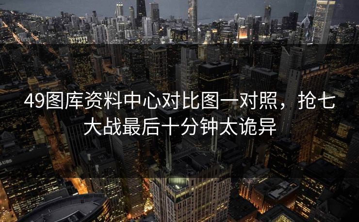 49图库资料中心对比图一对照，抢七大战最后十分钟太诡异