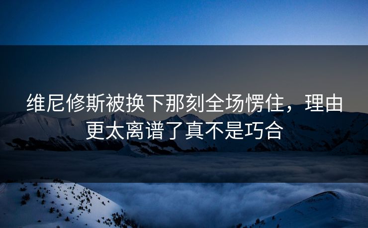 维尼修斯被换下那刻全场愣住，理由更太离谱了真不是巧合