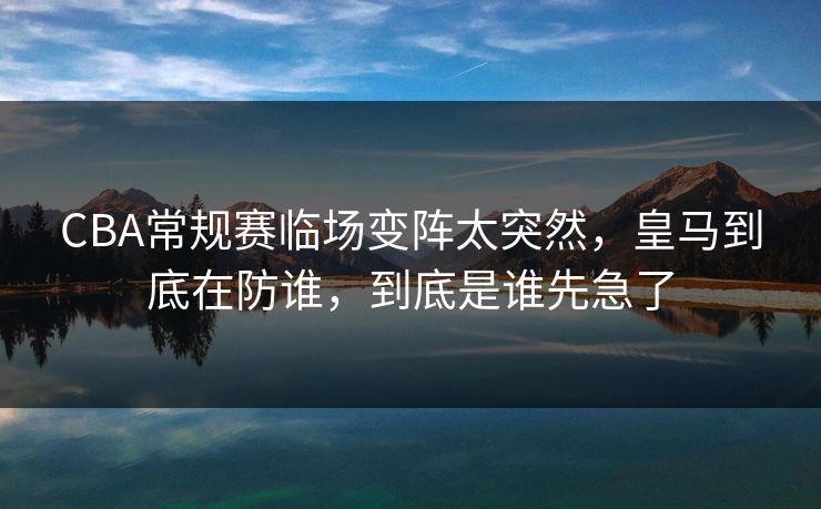 CBA常规赛临场变阵太突然，皇马到底在防谁，到底是谁先急了