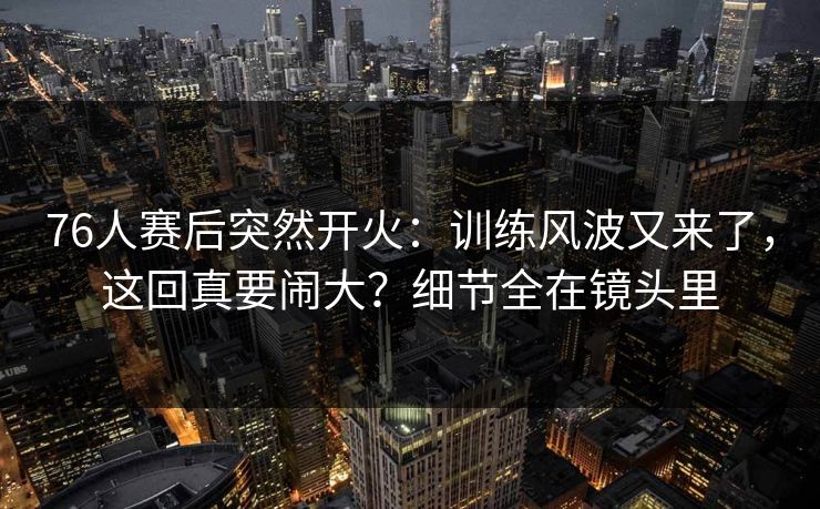 76人赛后突然开火：训练风波又来了，这回真要闹大？细节全在镜头里