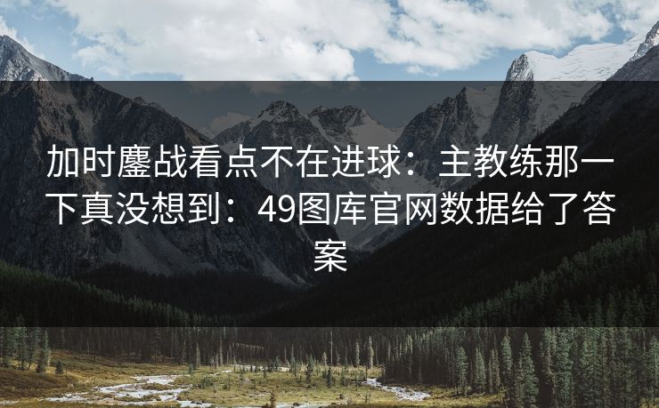 加时鏖战看点不在进球：主教练那一下真没想到：49图库官网数据给了答案