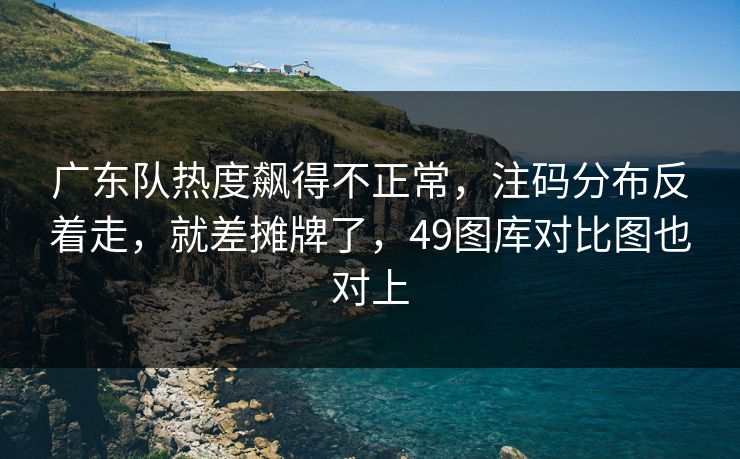 广东队热度飙得不正常，注码分布反着走，就差摊牌了，49图库对比图也对上