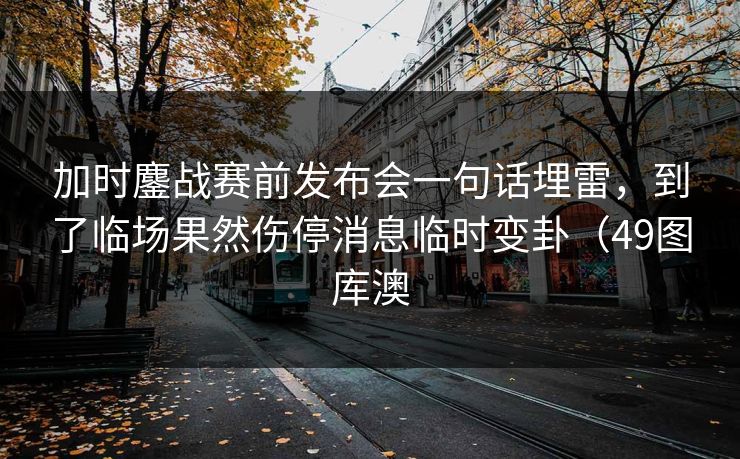 加时鏖战赛前发布会一句话埋雷,到了临场果然伤停消息临时变卦(49图库澳 加时鏖战赛前发布会一句话埋雷,到了临场果然伤停消息临时变卦(49图库澳