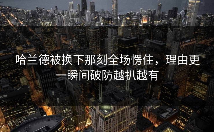 哈兰德被换下那刻全场愣住，理由更一瞬间破防越扒越有