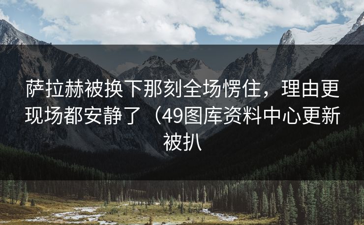 萨拉赫被换下那刻全场愣住,理由更现场都安静了(49图库资料中心更新被扒 萨拉赫被换下那刻全场愣住,理由更现场都安静了(49图库资料中心更新被扒