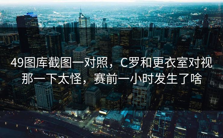 49图库截图一对照,C罗和更衣室对视那一下太怪,赛前一小时发生了啥 49图库截图一对照,C罗和更衣室对视那一下太怪,赛前一小时发生了啥