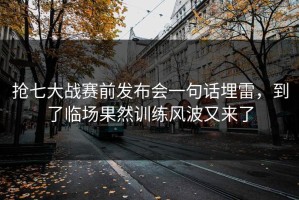 抢七大战赛前发布会一句话埋雷，到了临场果然训练风波又来了