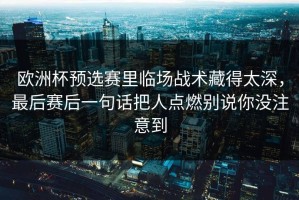 欧洲杯预选赛里临场战术藏得太深，最后赛后一句话把人点燃别说你没注意到