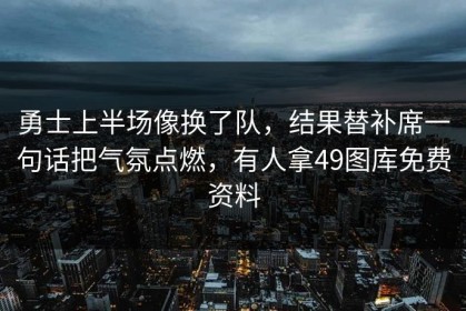 勇士上半场像换了队，结果替补席一句话把气氛点燃，有人拿49图库免费资料