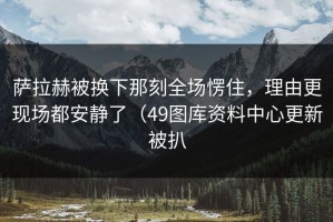 萨拉赫被换下那刻全场愣住，理由更现场都安静了（49图库资料中心更新被扒