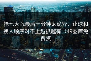 抢七大战最后十分钟太诡异，让球和换人顺序对不上越扒越有（49图库免费资