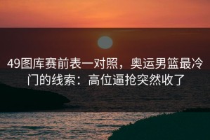 49图库赛前表一对照，奥运男篮最冷门的线索：高位逼抢突然收了