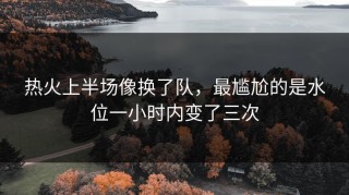 热火上半场像换了队，最尴尬的是水位一小时内变了三次
