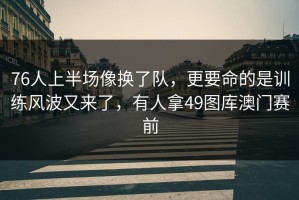 76人上半场像换了队，更要命的是训练风波又来了，有人拿49图库澳门赛前