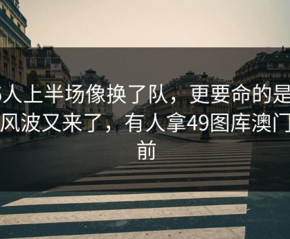 76人上半场像换了队，更要命的是训练风波又来了，有人拿49图库澳门赛前