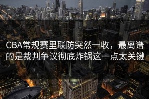 CBA常规赛里联防突然一收，最离谱的是裁判争议彻底炸锅这一点太关键