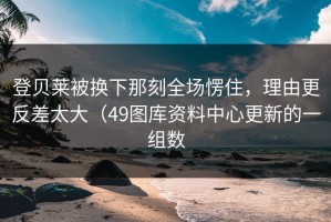 登贝莱被换下那刻全场愣住，理由更反差太大（49图库资料中心更新的一组数