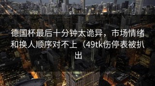 德国杯最后十分钟太诡异，市场情绪和换人顺序对不上（49tk伤停表被扒出