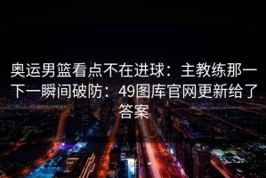 奥运男篮看点不在进球：主教练那一下一瞬间破防：49图库官网更新给了答案