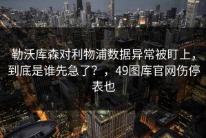 勒沃库森对利物浦数据异常被盯上，到底是谁先急了？，49图库官网伤停表也