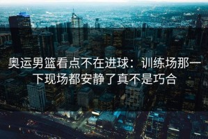 奥运男篮看点不在进球：训练场那一下现场都安静了真不是巧合