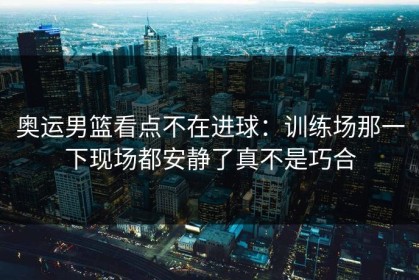 奥运男篮看点不在进球：训练场那一下现场都安静了真不是巧合