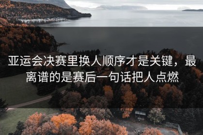 亚运会决赛里换人顺序才是关键，最离谱的是赛后一句话把人点燃
