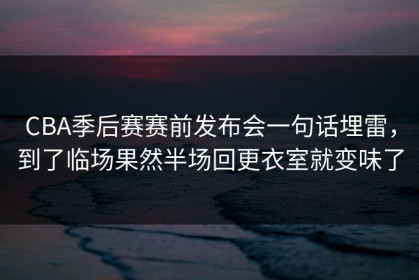 CBA季后赛赛前发布会一句话埋雷，到了临场果然半场回更衣室就变味了