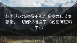 韩国队这场输得不冤？看拉力和节奏变化，一切都说得通了（49图库资料中心