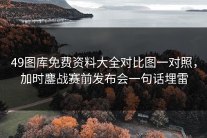 49图库免费资料大全对比图一对照，加时鏖战赛前发布会一句话埋雷