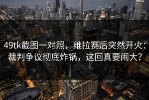 49tk截图一对照，维拉赛后突然开火：裁判争议彻底炸锅，这回真要闹大？