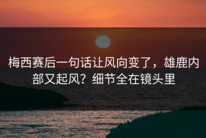 梅西赛后一句话让风向变了，雄鹿内部又起风？细节全在镜头里