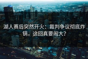 湖人赛后突然开火：裁判争议彻底炸锅，这回真要闹大？