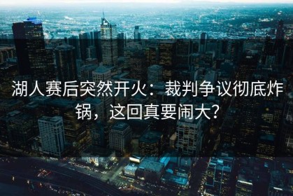 湖人赛后突然开火：裁判争议彻底炸锅，这回真要闹大？