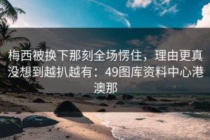 梅西被换下那刻全场愣住，理由更真没想到越扒越有：49图库资料中心港澳那
