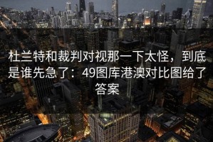 杜兰特和裁判对视那一下太怪，到底是谁先急了：49图库港澳对比图给了答案