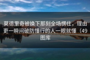 莫德里奇被换下那刻全场愣住，理由更一瞬间破防懂行的人一眼就懂（49图库