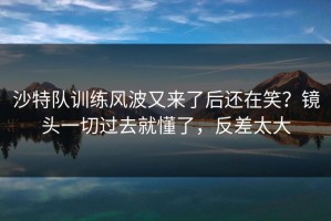 沙特队训练风波又来了后还在笑？镜头一切过去就懂了，反差太大