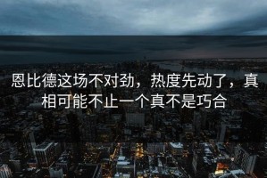 恩比德这场不对劲，热度先动了，真相可能不止一个真不是巧合