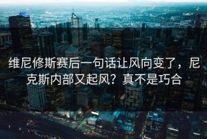 维尼修斯赛后一句话让风向变了，尼克斯内部又起风？真不是巧合