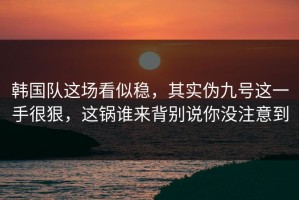 韩国队这场看似稳，其实伪九号这一手很狠，这锅谁来背别说你没注意到