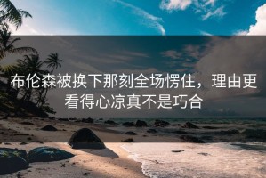布伦森被换下那刻全场愣住，理由更看得心凉真不是巧合