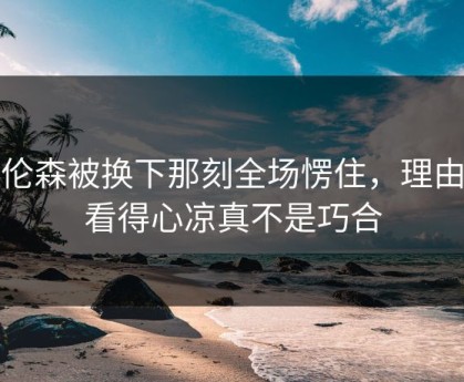 布伦森被换下那刻全场愣住，理由更看得心凉真不是巧合