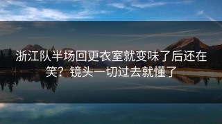 浙江队半场回更衣室就变味了后还在笑？镜头一切过去就懂了