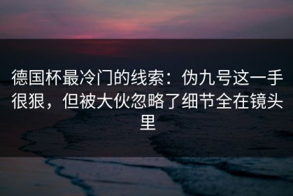 德国杯最冷门的线索：伪九号这一手很狠，但被大伙忽略了细节全在镜头里