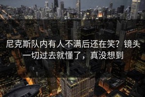 尼克斯队内有人不满后还在笑？镜头一切过去就懂了，真没想到