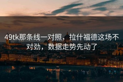 49tk那条线一对照，拉什福德这场不对劲，数据走势先动了
