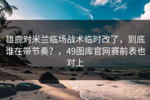雄鹿对米兰临场战术临时改了，到底谁在带节奏？，49图库官网赛前表也对上