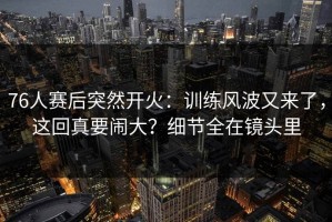 76人赛后突然开火：训练风波又来了，这回真要闹大？细节全在镜头里