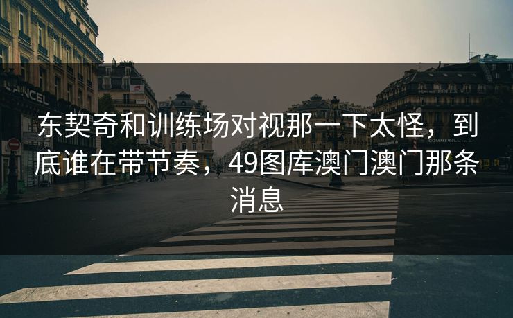 东契奇和训练场对视那一下太怪，到底谁在带节奏，49图库澳门澳门那条消息